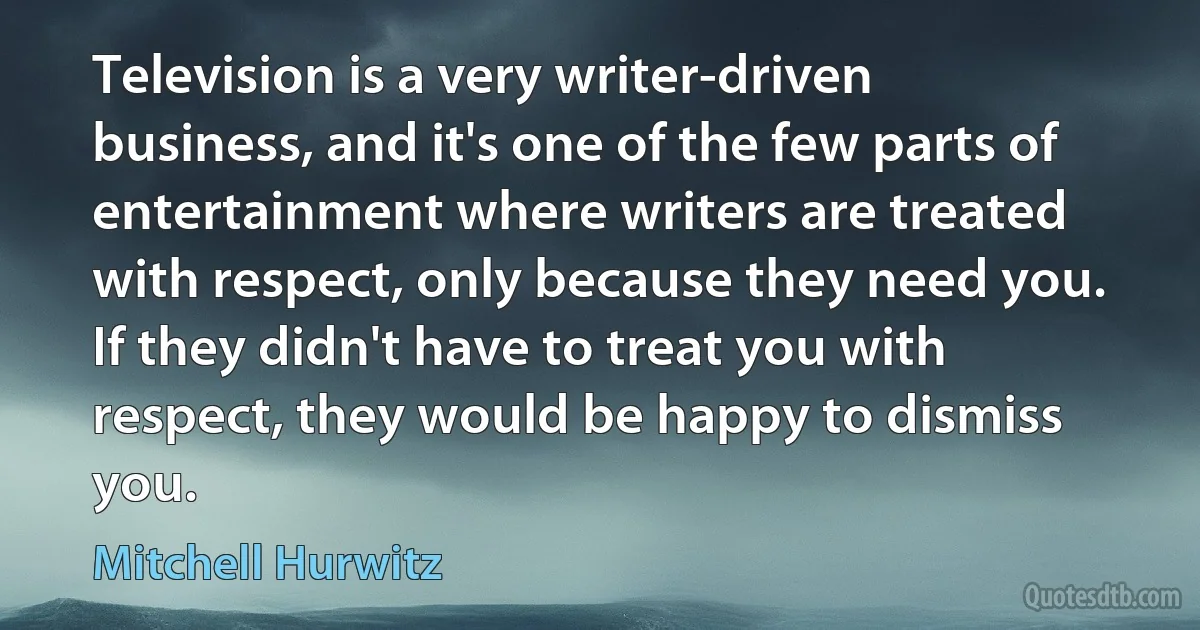 Television is a very writer-driven business, and it's one of the few parts of entertainment where writers are treated with respect, only because they need you. If they didn't have to treat you with respect, they would be happy to dismiss you. (Mitchell Hurwitz)