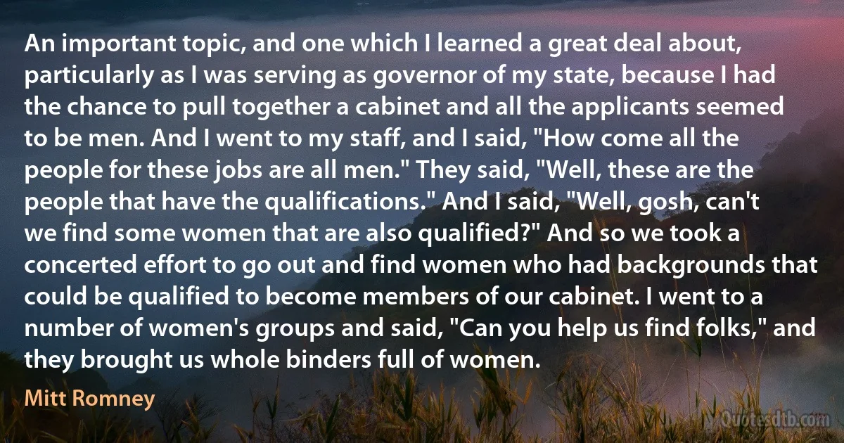 An important topic, and one which I learned a great deal about, particularly as I was serving as governor of my state, because I had the chance to pull together a cabinet and all the applicants seemed to be men. And I went to my staff, and I said, "How come all the people for these jobs are all men." They said, "Well, these are the people that have the qualifications." And I said, "Well, gosh, can't we find some women that are also qualified?" And so we took a concerted effort to go out and find women who had backgrounds that could be qualified to become members of our cabinet. I went to a number of women's groups and said, "Can you help us find folks," and they brought us whole binders full of women. (Mitt Romney)