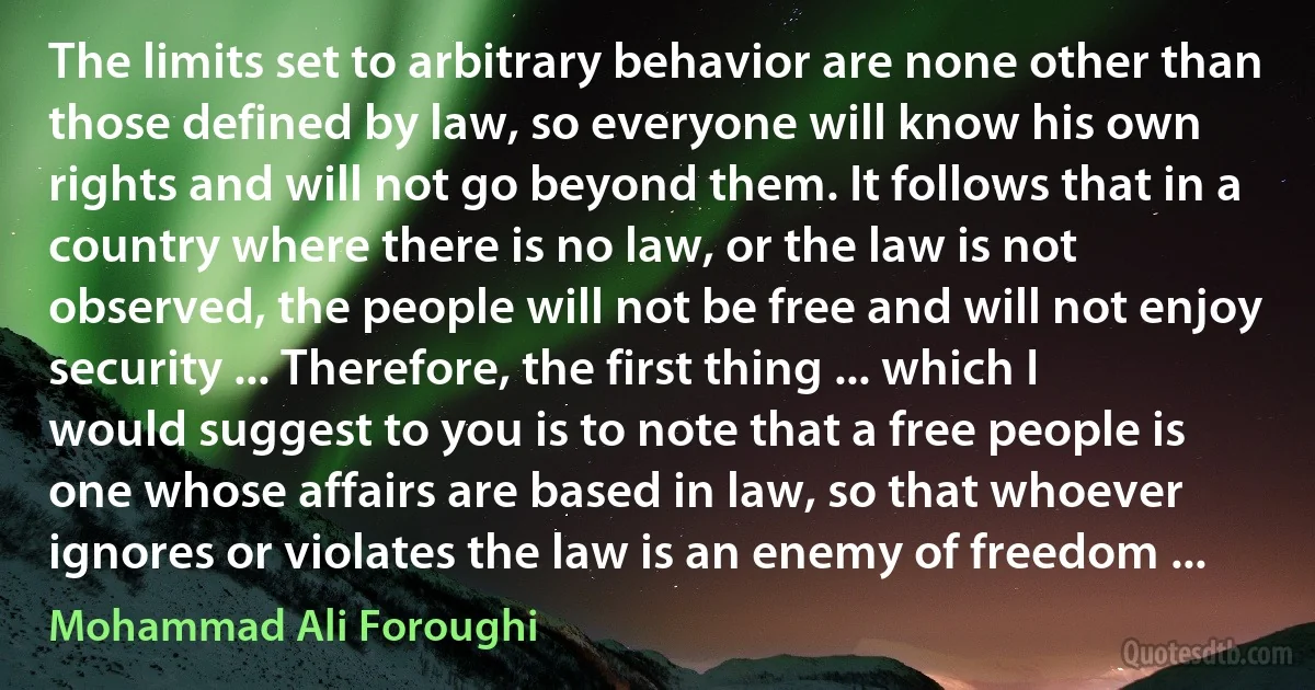 The limits set to arbitrary behavior are none other than those defined by law, so everyone will know his own rights and will not go beyond them. It follows that in a country where there is no law, or the law is not observed, the people will not be free and will not enjoy security ... Therefore, the first thing ... which I would suggest to you is to note that a free people is one whose affairs are based in law, so that whoever ignores or violates the law is an enemy of freedom ... (Mohammad Ali Foroughi)