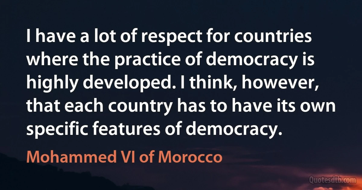 I have a lot of respect for countries where the practice of democracy is highly developed. I think, however, that each country has to have its own specific features of democracy. (Mohammed VI of Morocco)