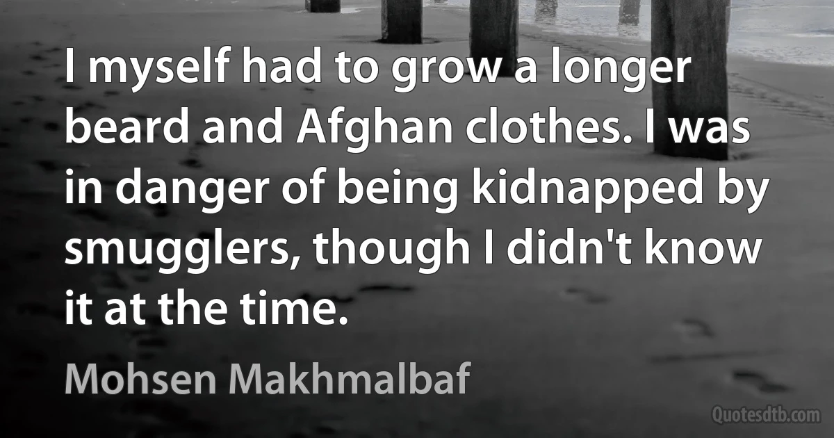 I myself had to grow a longer beard and Afghan clothes. I was in danger of being kidnapped by smugglers, though I didn't know it at the time. (Mohsen Makhmalbaf)