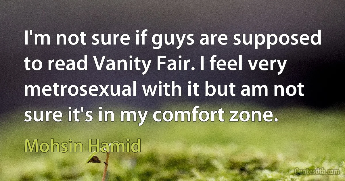 I'm not sure if guys are supposed to read Vanity Fair. I feel very metrosexual with it but am not sure it's in my comfort zone. (Mohsin Hamid)