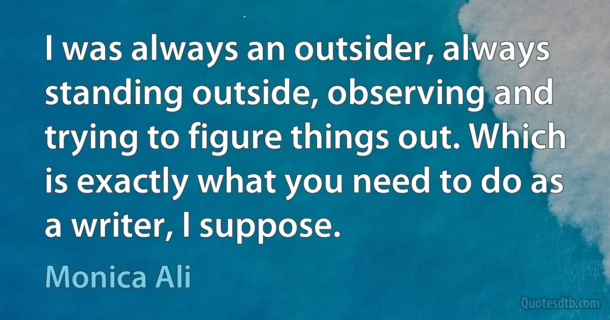 I was always an outsider, always standing outside, observing and trying to figure things out. Which is exactly what you need to do as a writer, I suppose. (Monica Ali)