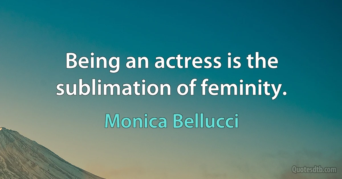 Being an actress is the sublimation of feminity. (Monica Bellucci)