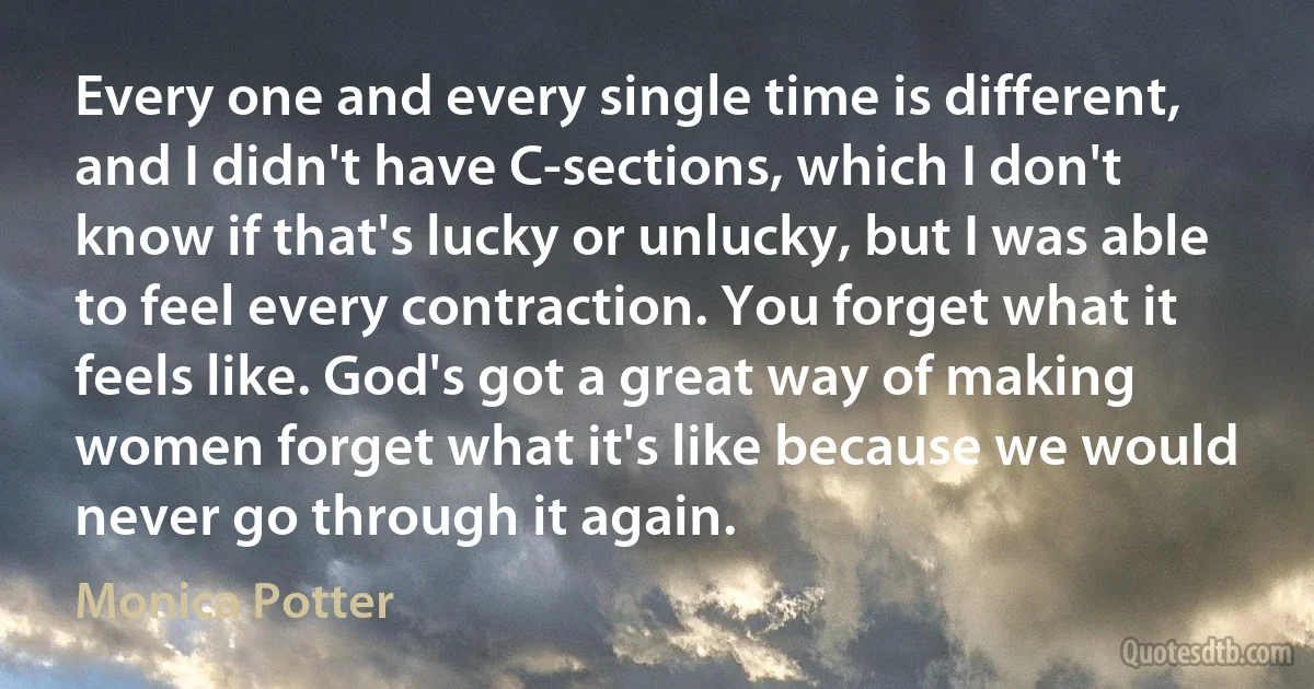 Every one and every single time is different, and I didn't have C-sections, which I don't know if that's lucky or unlucky, but I was able to feel every contraction. You forget what it feels like. God's got a great way of making women forget what it's like because we would never go through it again. (Monica Potter)