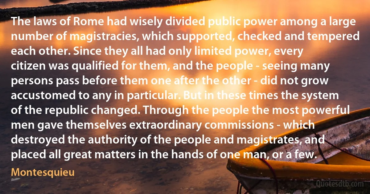 The laws of Rome had wisely divided public power among a large number of magistracies, which supported, checked and tempered each other. Since they all had only limited power, every citizen was qualified for them, and the people - seeing many persons pass before them one after the other - did not grow accustomed to any in particular. But in these times the system of the republic changed. Through the people the most powerful men gave themselves extraordinary commissions - which destroyed the authority of the people and magistrates, and placed all great matters in the hands of one man, or a few. (Montesquieu)