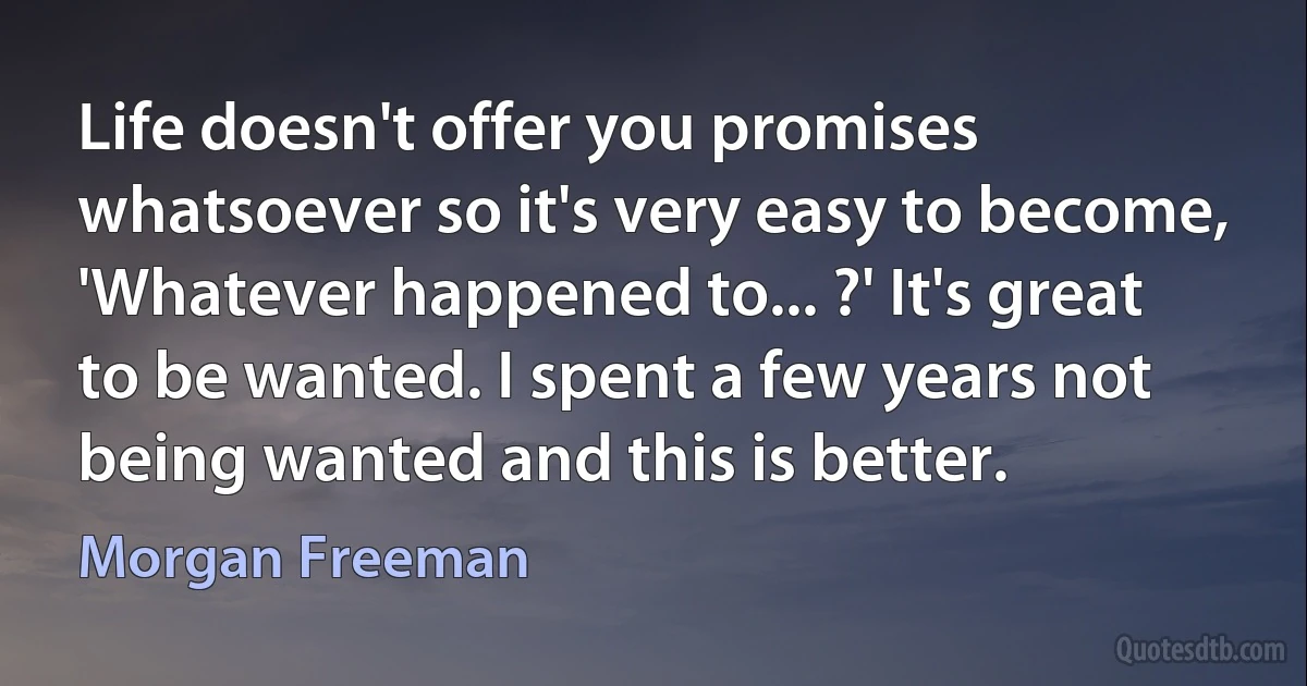 Life doesn't offer you promises whatsoever so it's very easy to become, 'Whatever happened to... ?' It's great to be wanted. I spent a few years not being wanted and this is better. (Morgan Freeman)