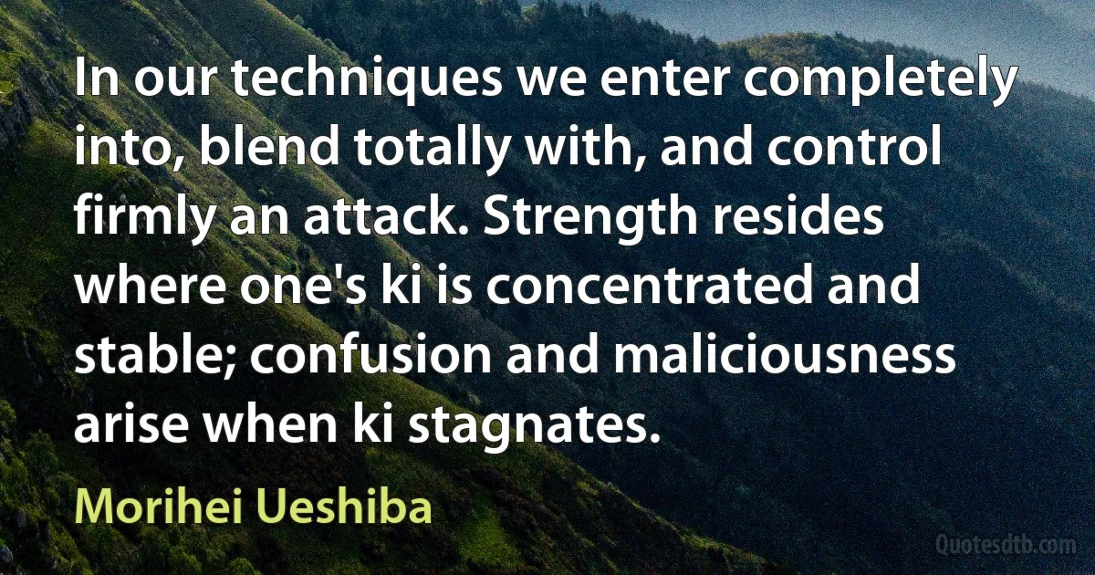 In our techniques we enter completely into, blend totally with, and control firmly an attack. Strength resides where one's ki is concentrated and stable; confusion and maliciousness arise when ki stagnates. (Morihei Ueshiba)