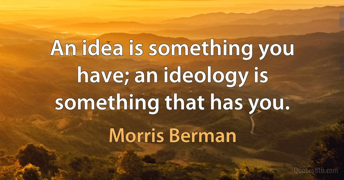 An idea is something you have; an ideology is something that has you. (Morris Berman)