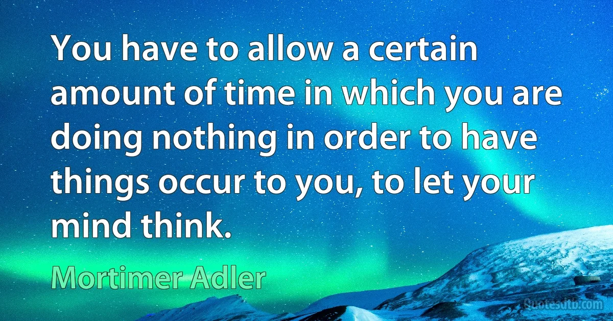 You have to allow a certain amount of time in which you are doing nothing in order to have things occur to you, to let your mind think. (Mortimer Adler)