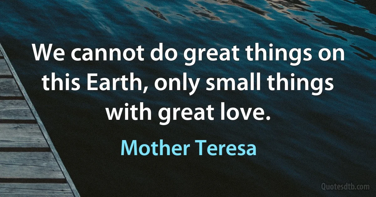 We cannot do great things on this Earth, only small things with great love. (Mother Teresa)