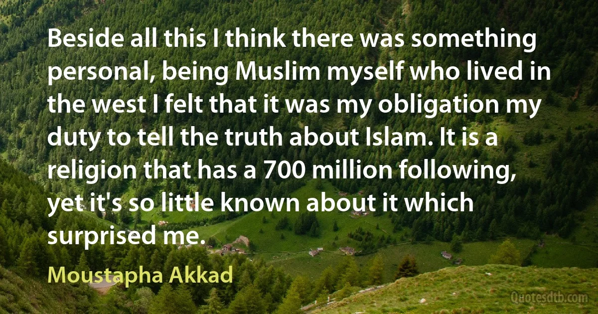 Beside all this I think there was something personal, being Muslim myself who lived in the west I felt that it was my obligation my duty to tell the truth about Islam. It is a religion that has a 700 million following, yet it's so little known about it which surprised me. (Moustapha Akkad)