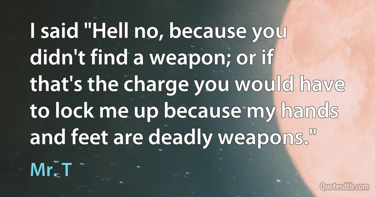 I said "Hell no, because you didn't find a weapon; or if that's the charge you would have to lock me up because my hands and feet are deadly weapons." (Mr. T)