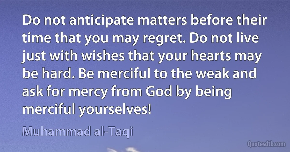 Do not anticipate matters before their time that you may regret. Do not live just with wishes that your hearts may be hard. Be merciful to the weak and ask for mercy from God by being merciful yourselves! (Muhammad al-Taqi)