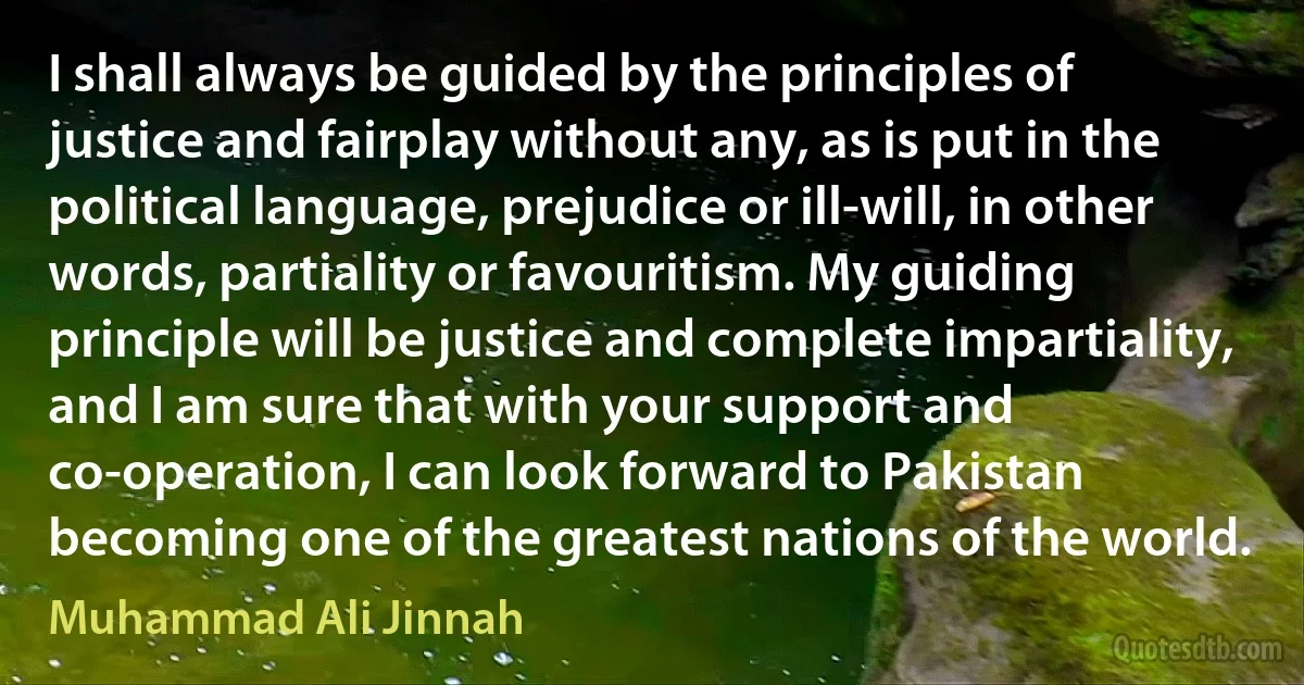 I shall always be guided by the principles of justice and fairplay without any, as is put in the political language, prejudice or ill-will, in other words, partiality or favouritism. My guiding principle will be justice and complete impartiality, and I am sure that with your support and co-operation, I can look forward to Pakistan becoming one of the greatest nations of the world. (Muhammad Ali Jinnah)