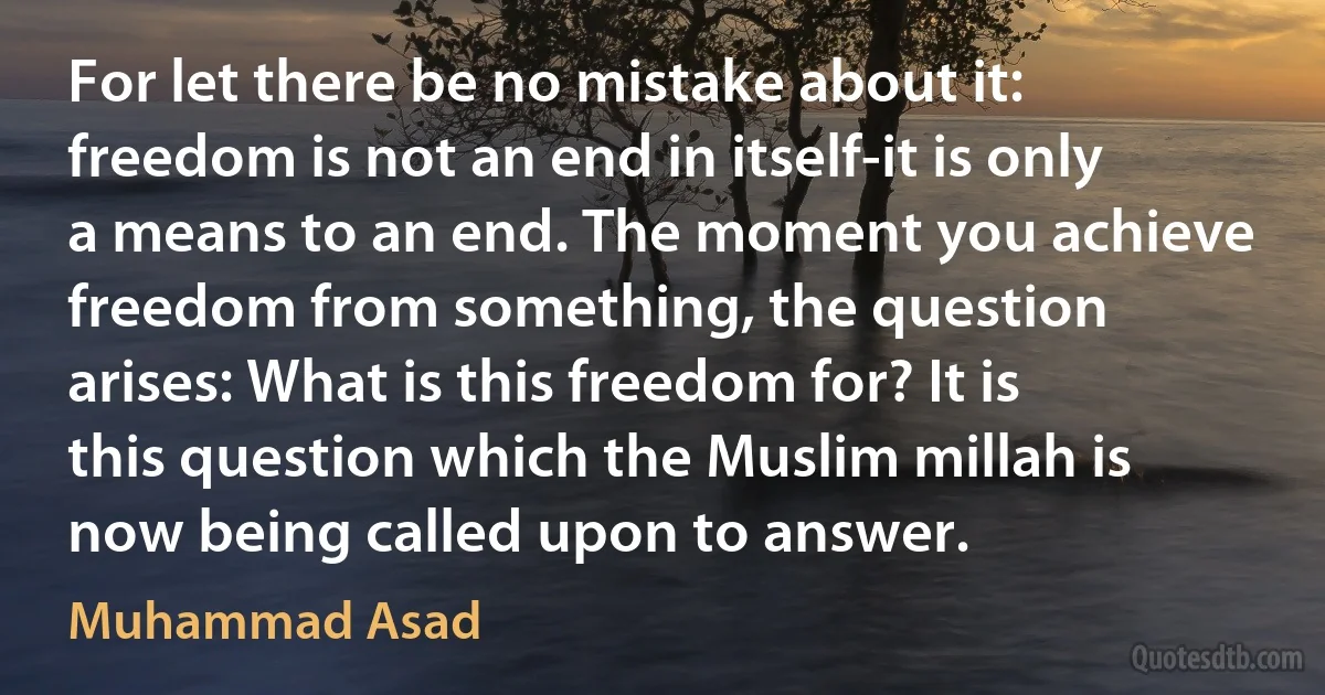 For let there be no mistake about it: freedom is not an end in itself-it is only a means to an end. The moment you achieve freedom from something, the question arises: What is this freedom for? It is this question which the Muslim millah is now being called upon to answer. (Muhammad Asad)