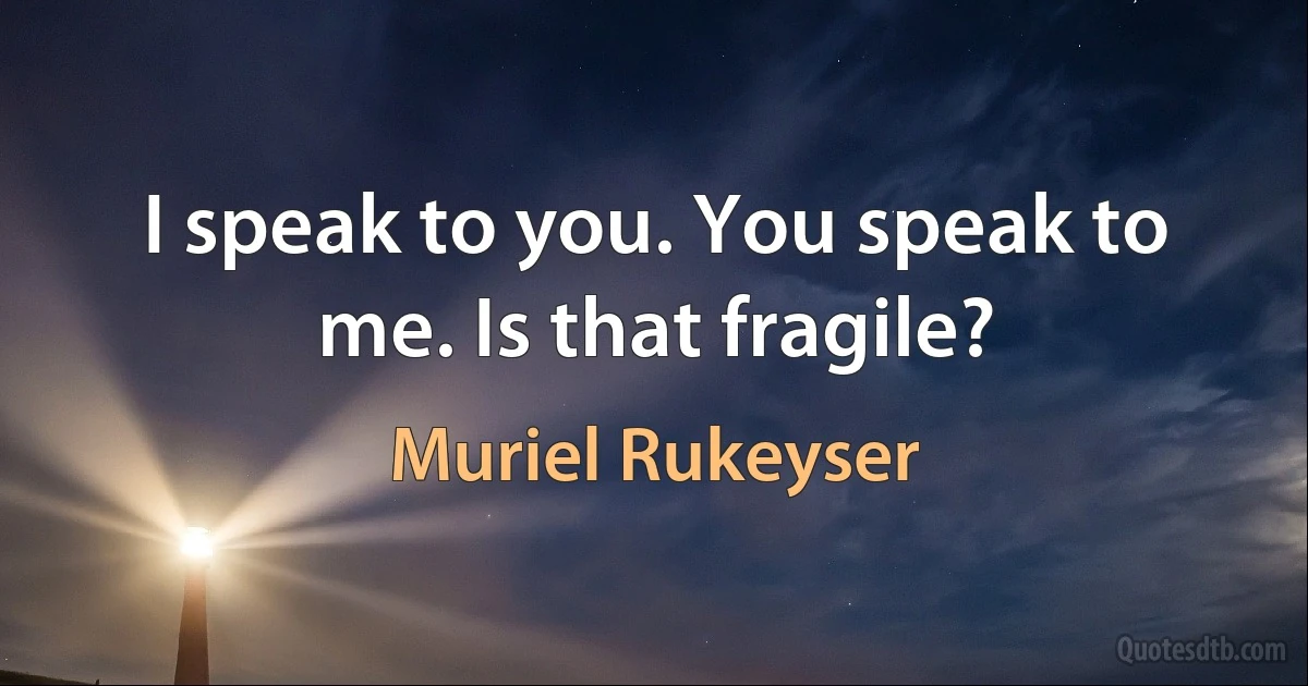 I speak to you. You speak to me. Is that fragile? (Muriel Rukeyser)