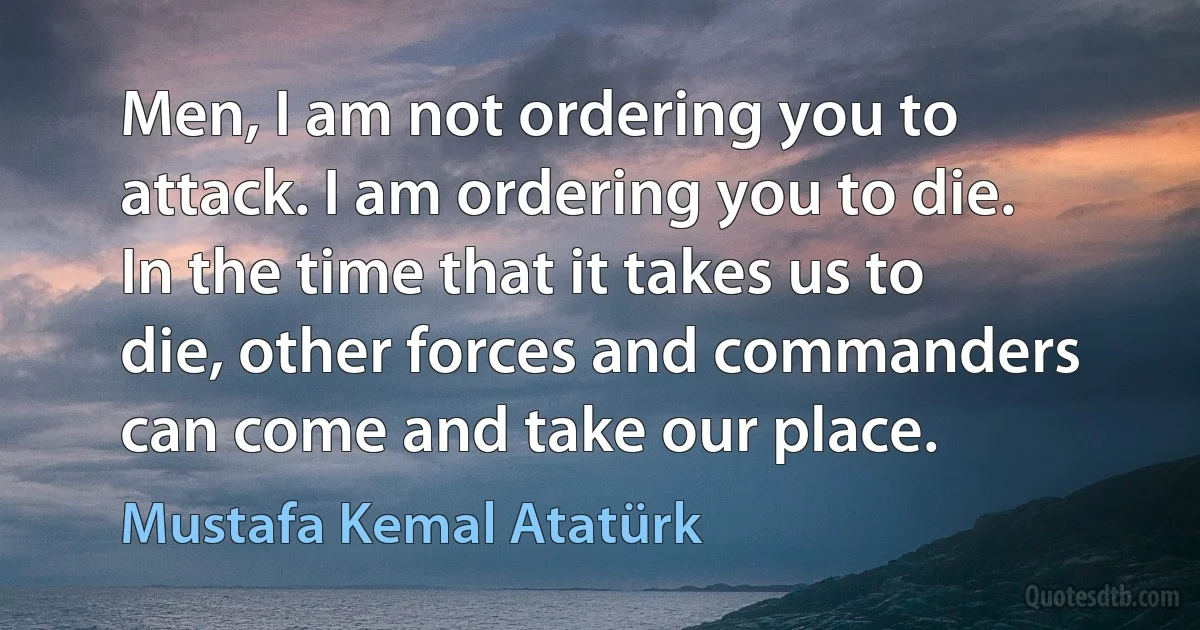 Men, I am not ordering you to attack. I am ordering you to die. In the time that it takes us to die, other forces and commanders can come and take our place. (Mustafa Kemal Atatürk)