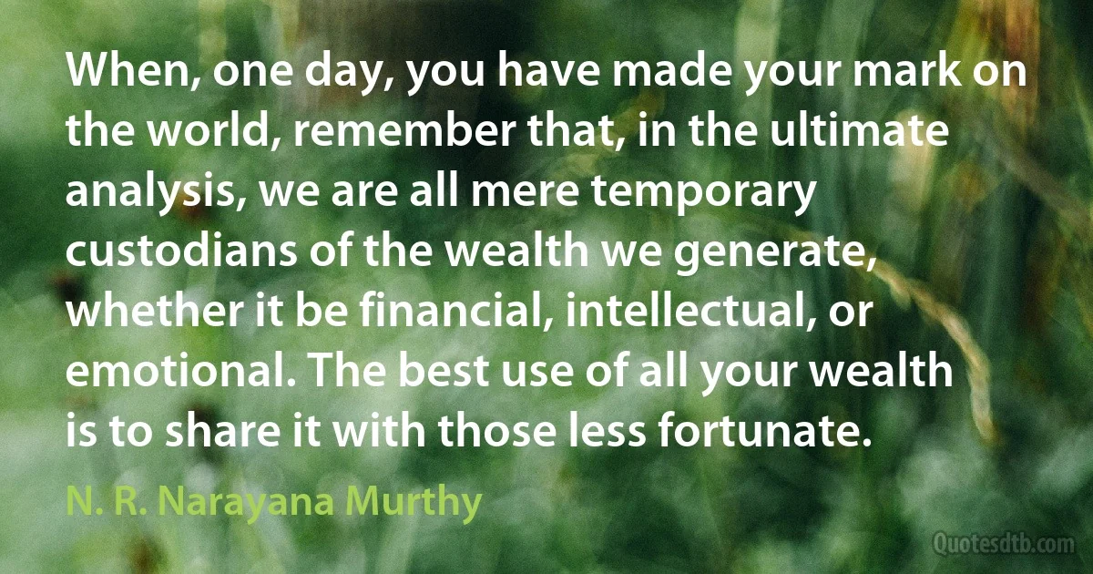 When, one day, you have made your mark on the world, remember that, in the ultimate analysis, we are all mere temporary custodians of the wealth we generate, whether it be financial, intellectual, or emotional. The best use of all your wealth is to share it with those less fortunate. (N. R. Narayana Murthy)