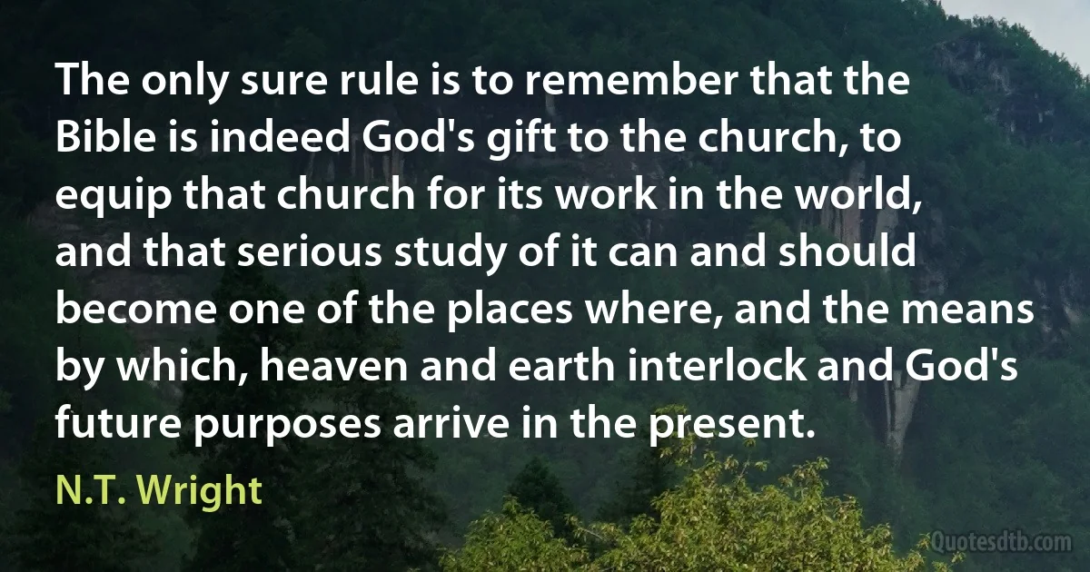 The only sure rule is to remember that the Bible is indeed God's gift to the church, to equip that church for its work in the world, and that serious study of it can and should become one of the places where, and the means by which, heaven and earth interlock and God's future purposes arrive in the present. (N.T. Wright)