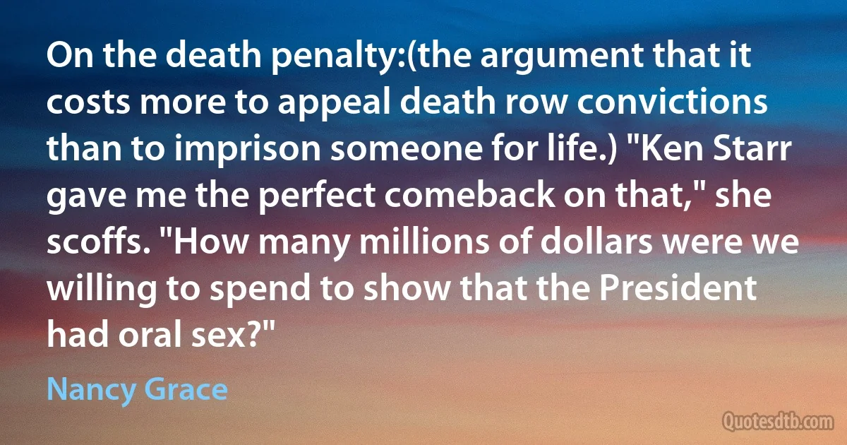 On the death penalty:(the argument that it costs more to appeal death row convictions than to imprison someone for life.) "Ken Starr gave me the perfect comeback on that," she scoffs. "How many millions of dollars were we willing to spend to show that the President had oral sex?" (Nancy Grace)