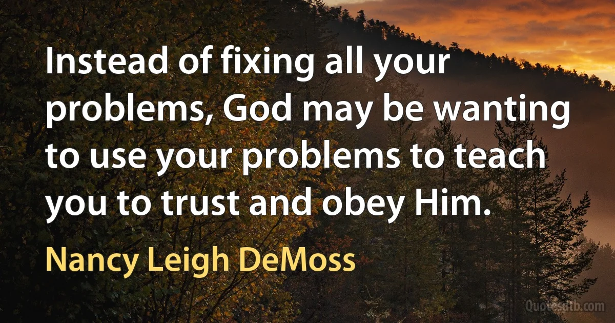 Instead of fixing all your problems, God may be wanting to use your problems to teach you to trust and obey Him. (Nancy Leigh DeMoss)