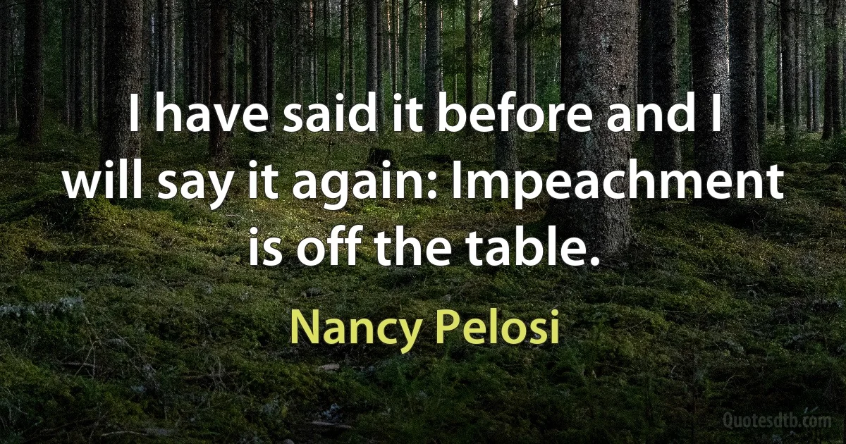 I have said it before and I will say it again: Impeachment is off the table. (Nancy Pelosi)