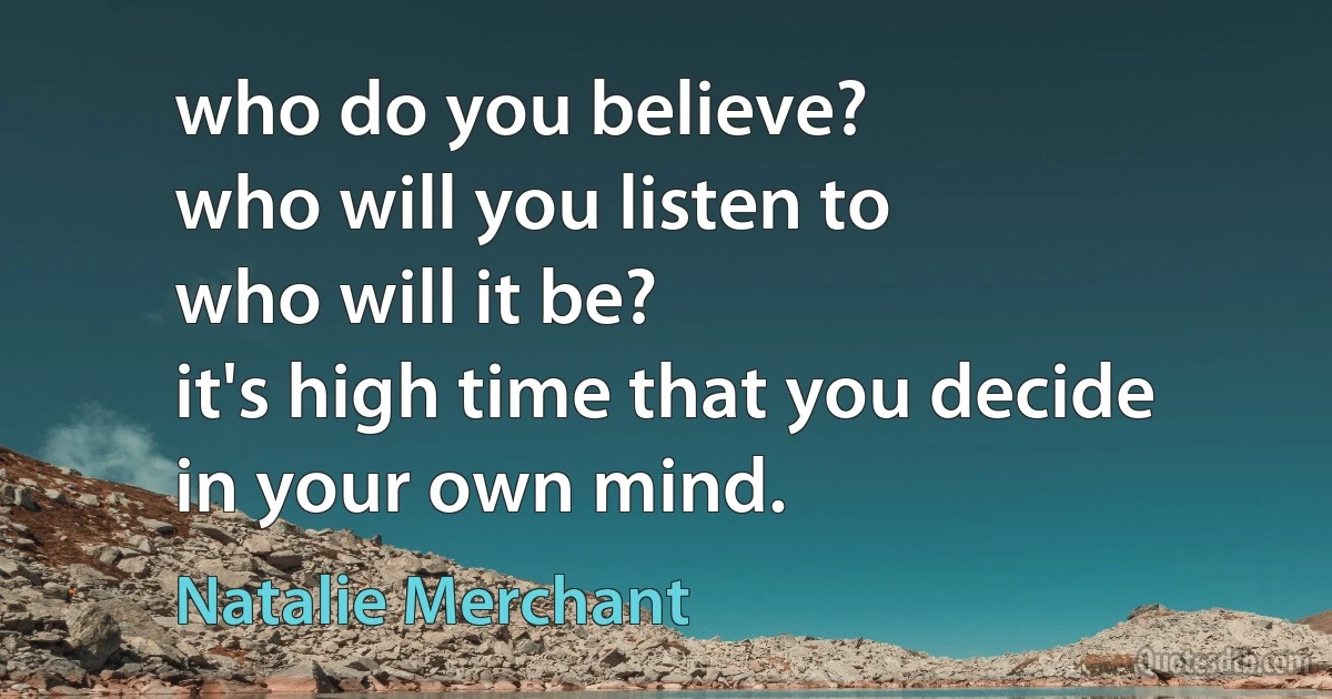 who do you believe?
who will you listen to
who will it be?
it's high time that you decide
in your own mind. (Natalie Merchant)