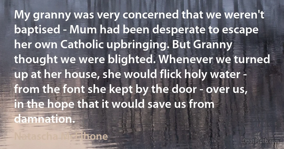 My granny was very concerned that we weren't baptised - Mum had been desperate to escape her own Catholic upbringing. But Granny thought we were blighted. Whenever we turned up at her house, she would flick holy water - from the font she kept by the door - over us, in the hope that it would save us from damnation. (Natascha McElhone)