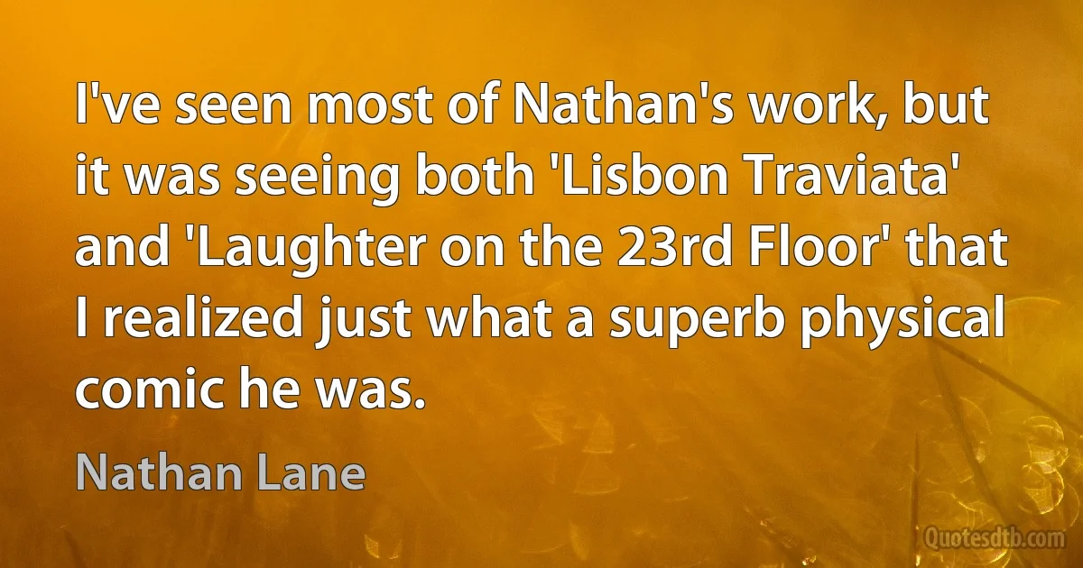 I've seen most of Nathan's work, but it was seeing both 'Lisbon Traviata' and 'Laughter on the 23rd Floor' that I realized just what a superb physical comic he was. (Nathan Lane)