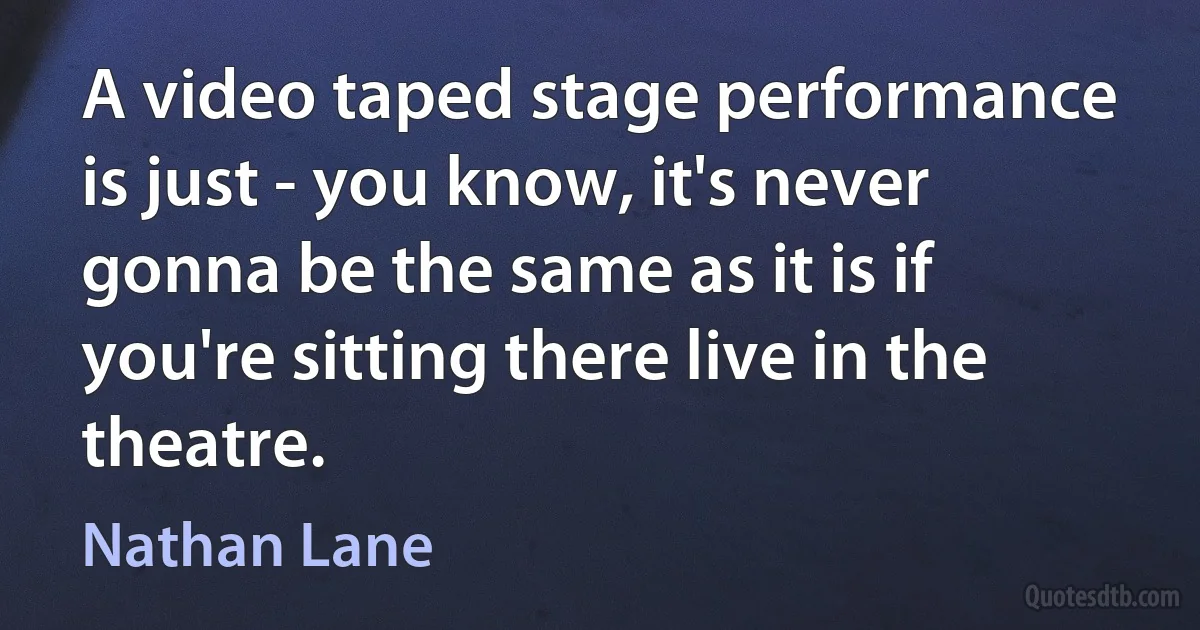 A video taped stage performance is just - you know, it's never gonna be the same as it is if you're sitting there live in the theatre. (Nathan Lane)