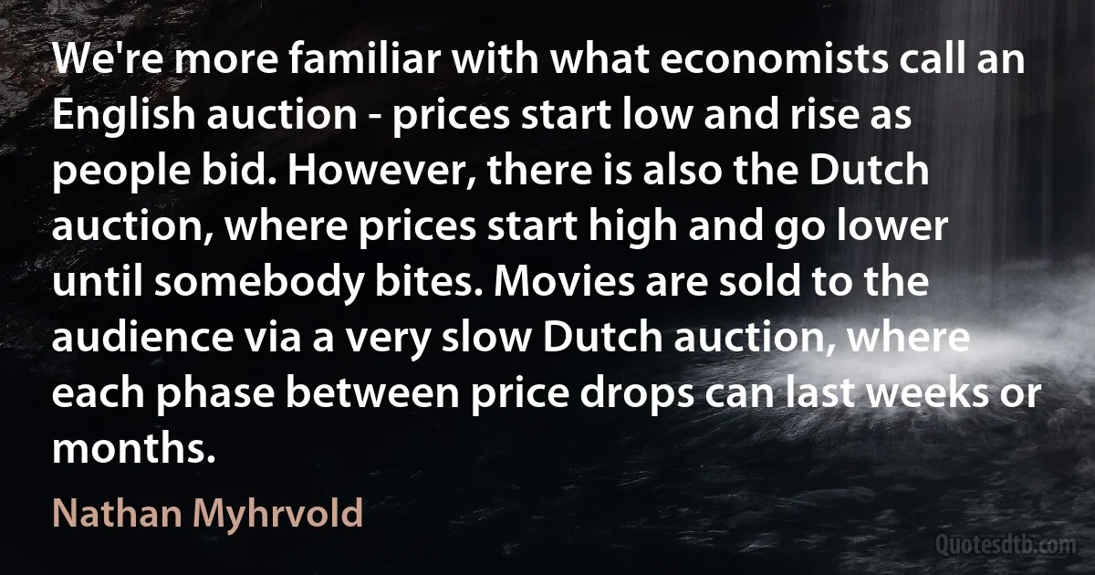 We're more familiar with what economists call an English auction - prices start low and rise as people bid. However, there is also the Dutch auction, where prices start high and go lower until somebody bites. Movies are sold to the audience via a very slow Dutch auction, where each phase between price drops can last weeks or months. (Nathan Myhrvold)