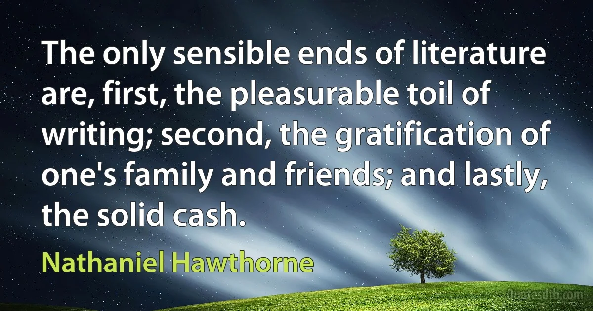 The only sensible ends of literature are, first, the pleasurable toil of writing; second, the gratification of one's family and friends; and lastly, the solid cash. (Nathaniel Hawthorne)