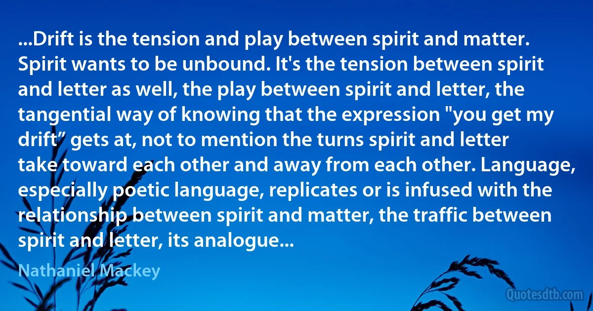 ...Drift is the tension and play between spirit and matter. Spirit wants to be unbound. It's the tension between spirit and letter as well, the play between spirit and letter, the tangential way of knowing that the expression "you get my drift” gets at, not to mention the turns spirit and letter take toward each other and away from each other. Language, especially poetic language, replicates or is infused with the relationship between spirit and matter, the traffic between spirit and letter, its analogue... (Nathaniel Mackey)