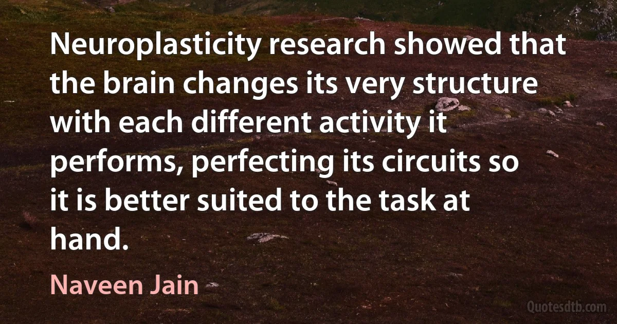 Neuroplasticity research showed that the brain changes its very structure with each different activity it performs, perfecting its circuits so it is better suited to the task at hand. (Naveen Jain)