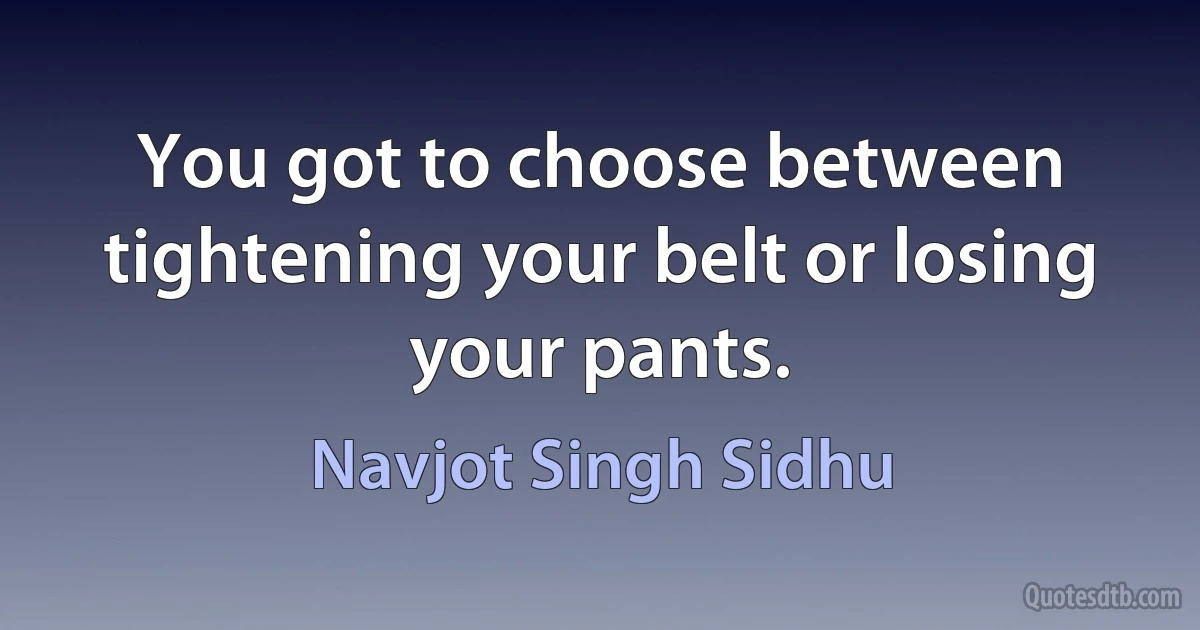 You got to choose between tightening your belt or losing your pants. (Navjot Singh Sidhu)