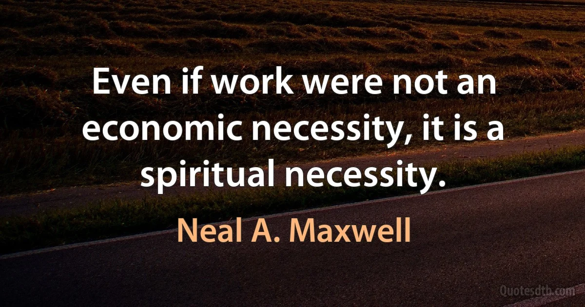 Even if work were not an economic necessity, it is a spiritual necessity. (Neal A. Maxwell)