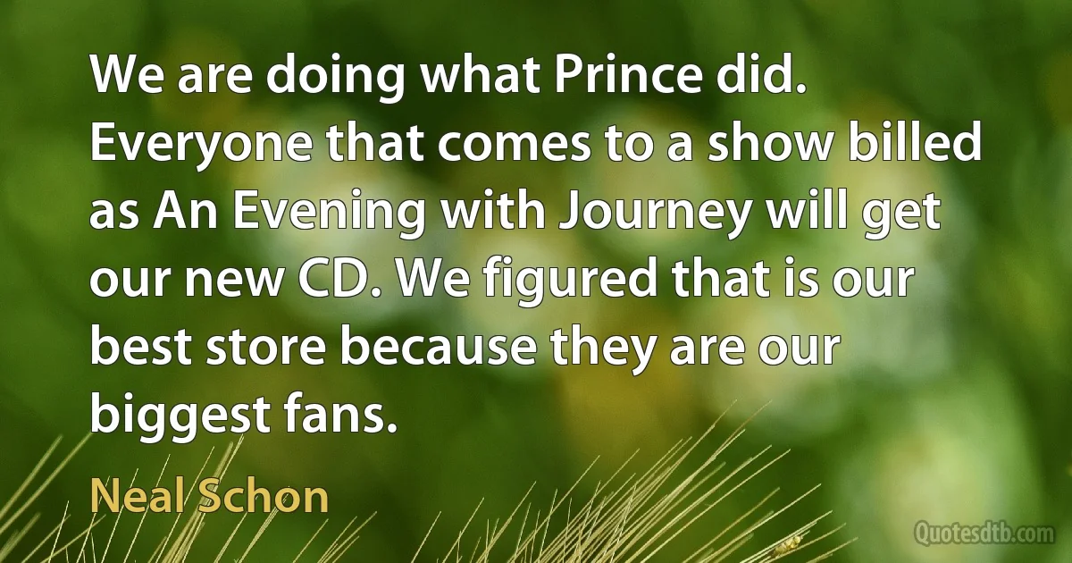 We are doing what Prince did. Everyone that comes to a show billed as An Evening with Journey will get our new CD. We figured that is our best store because they are our biggest fans. (Neal Schon)