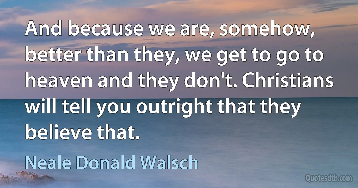 And because we are, somehow, better than they, we get to go to heaven and they don't. Christians will tell you outright that they believe that. (Neale Donald Walsch)