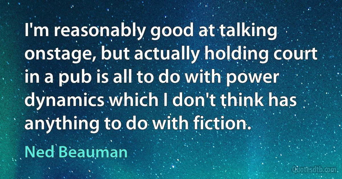 I'm reasonably good at talking onstage, but actually holding court in a pub is all to do with power dynamics which I don't think has anything to do with fiction. (Ned Beauman)