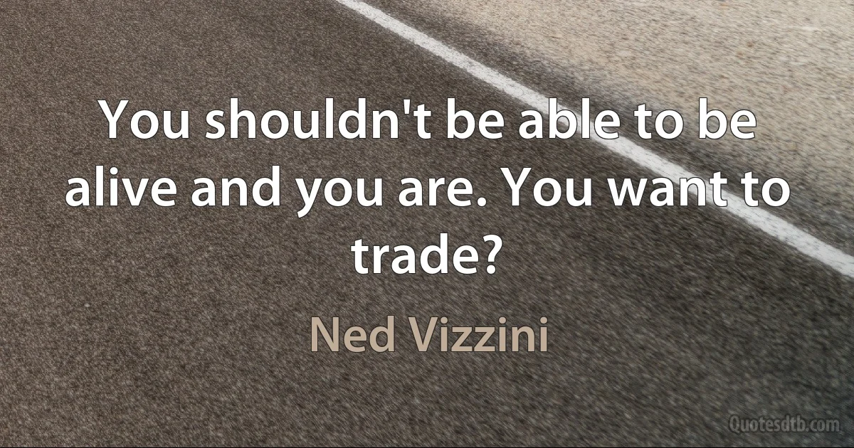 You shouldn't be able to be alive and you are. You want to trade? (Ned Vizzini)