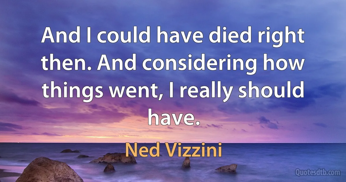 And I could have died right then. And considering how things went, I really should have. (Ned Vizzini)