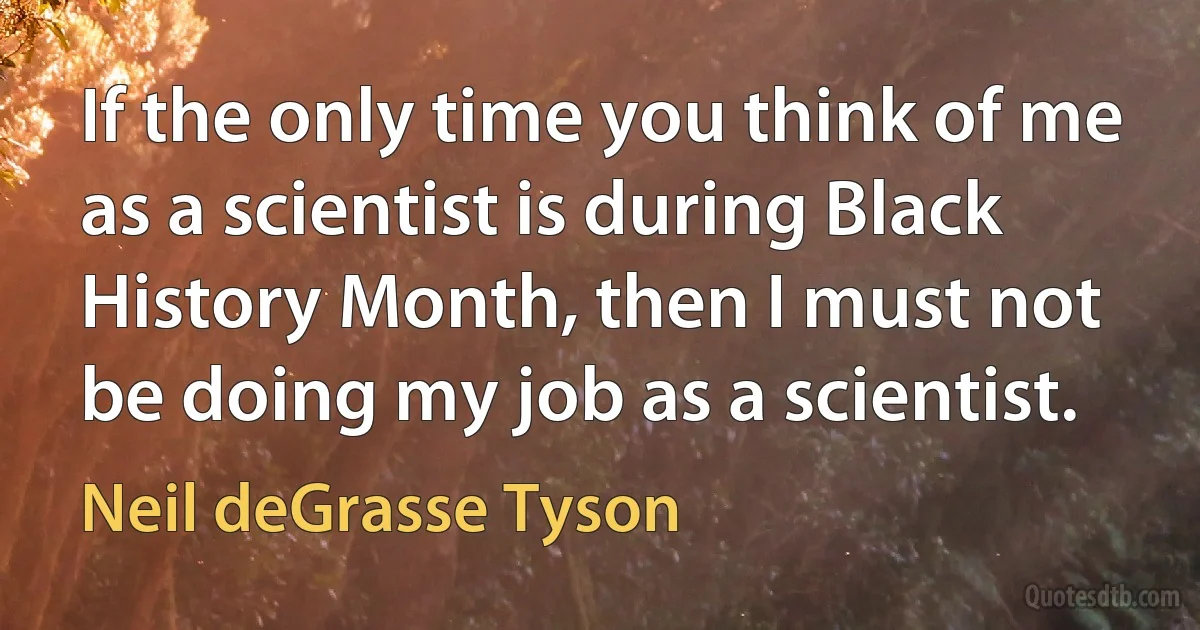 If the only time you think of me as a scientist is during Black History Month, then I must not be doing my job as a scientist. (Neil deGrasse Tyson)