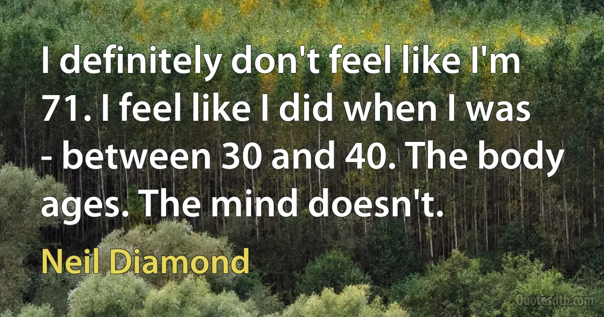 I definitely don't feel like I'm 71. I feel like I did when I was - between 30 and 40. The body ages. The mind doesn't. (Neil Diamond)