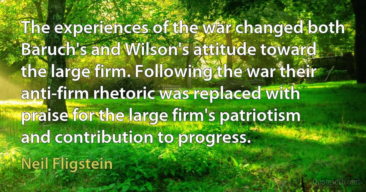 The experiences of the war changed both Baruch's and Wilson's attitude toward the large firm. Following the war their anti-firm rhetoric was replaced with praise for the large firm's patriotism and contribution to progress. (Neil Fligstein)