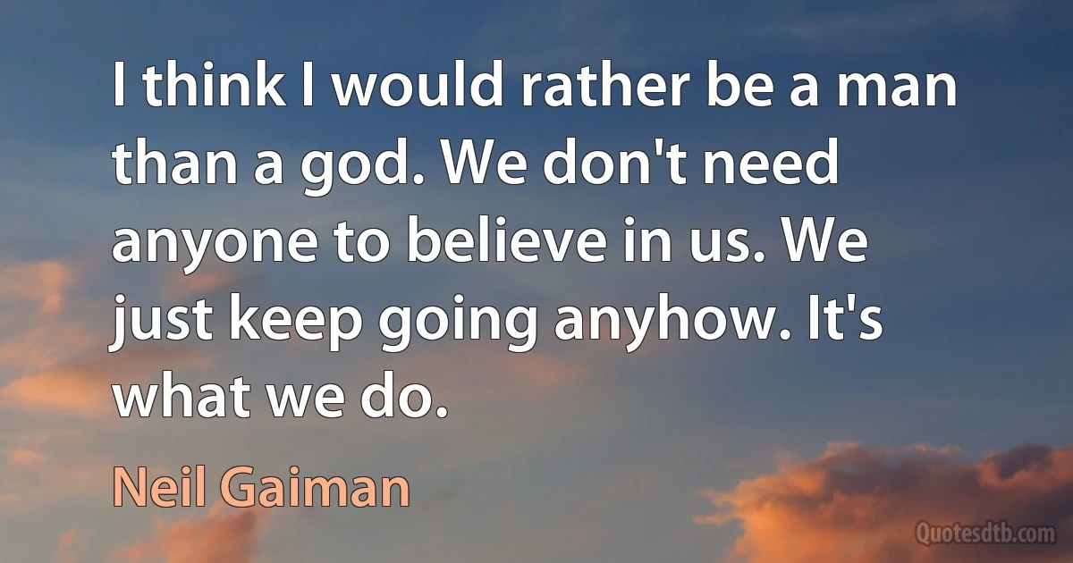 I think I would rather be a man than a god. We don't need anyone to believe in us. We just keep going anyhow. It's what we do. (Neil Gaiman)