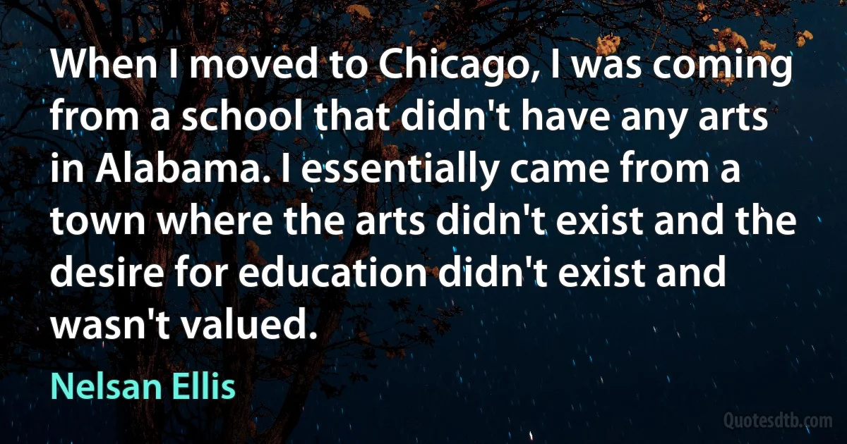 When I moved to Chicago, I was coming from a school that didn't have any arts in Alabama. I essentially came from a town where the arts didn't exist and the desire for education didn't exist and wasn't valued. (Nelsan Ellis)