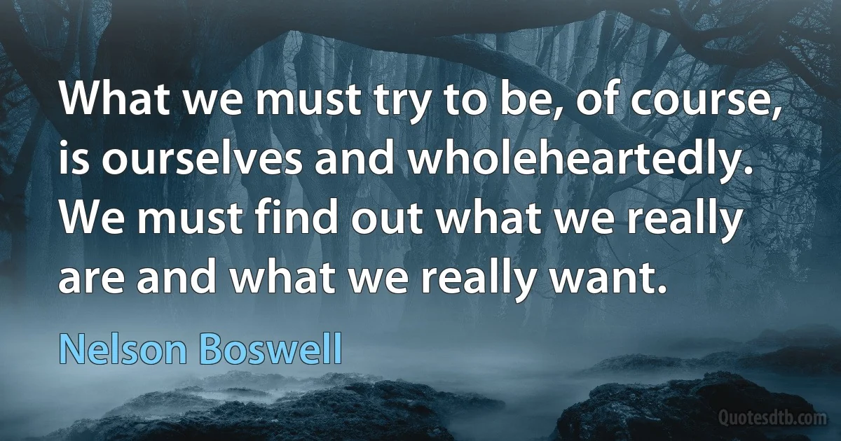 What we must try to be, of course, is ourselves and wholeheartedly. We must find out what we really are and what we really want. (Nelson Boswell)