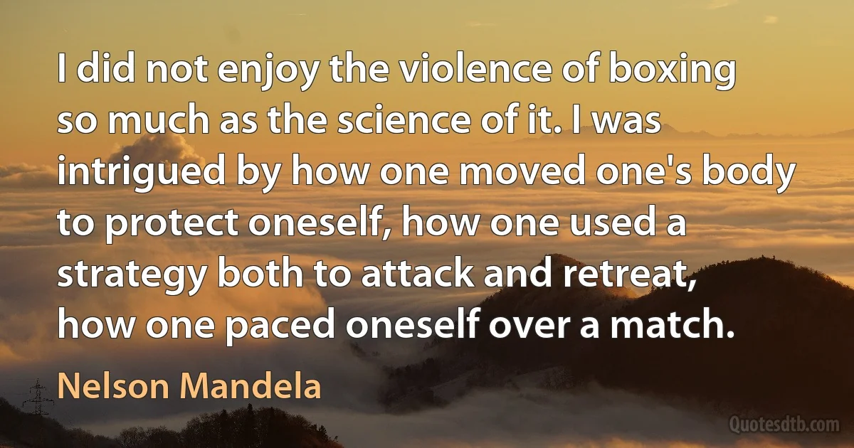 I did not enjoy the violence of boxing so much as the science of it. I was intrigued by how one moved one's body to protect oneself, how one used a strategy both to attack and retreat, how one paced oneself over a match. (Nelson Mandela)