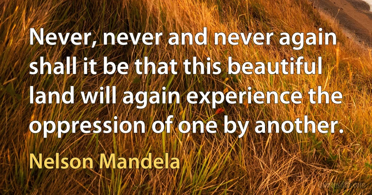 Never, never and never again shall it be that this beautiful land will again experience the oppression of one by another. (Nelson Mandela)